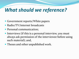 What should we reference?
 Government reports/White papers
 Radio/TV/internet broadcasts
 Personal communication;
 Interviews (if this is a personal interview, you must
always ask permission of the interviewee before using
such material); and,
 Theses and other unpublished work.
 