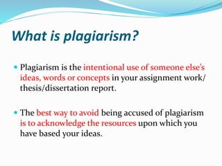 What is plagiarism?
 Plagiarism is the intentional use of someone else’s
ideas, words or concepts in your assignment work/
thesis/dissertation report.
 The best way to avoid being accused of plagiarism
is to acknowledge the resources upon which you
have based your ideas.
 