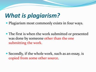 What is plagiarism?
 Plagiarism most commonly exists in four ways.
 The first is when the work submitted or presented
was done by someone other than the one
submitting the work.
 Secondly, if the whole work, such as an essay, is
copied from some other source.
 