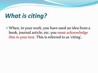 What is citing?
 When, in your work, you have used an idea from a
book, journal article, etc. you must acknowledge
this in your text. This is referred to as 'citing'.
 