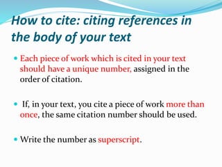 How to cite: citing references in
the body of your text
 Each piece of work which is cited in your text
should have a unique number, assigned in the
order of citation.
 If, in your text, you cite a piece of work more than
once, the same citation number should be used.
 Write the number as superscript.
 