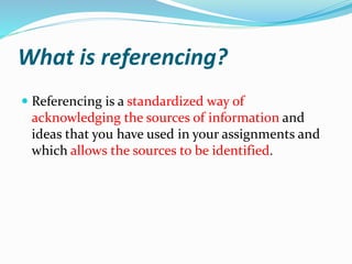 What is referencing?
 Referencing is a standardized way of
acknowledging the sources of information and
ideas that you have used in your assignments and
which allows the sources to be identified.
 