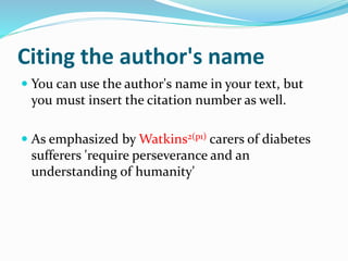 Citing the author's name
 You can use the author's name in your text, but
you must insert the citation number as well.
 As emphasized by Watkins2(p1) carers of diabetes
sufferers 'require perseverance and an
understanding of humanity'
 