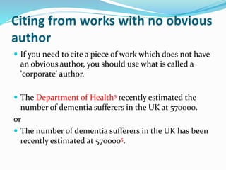Citing from works with no obvious
author
 If you need to cite a piece of work which does not have
an obvious author, you should use what is called a
'corporate' author.
 The Department of Health5 recently estimated the
number of dementia sufferers in the UK at 570000.
or
 The number of dementia sufferers in the UK has been
recently estimated at 5700005.
 