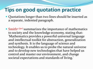 Tips on good quotation practice
 Quotations longer than two lines should be inserted as
a separate, indented paragraph.
 Smith4 (p11) summarizes the importance of mathematics
to society and the knowledge economy, stating that:
'Mathematics provides a powerful universal language
and intellectual toolkit for abstraction, generalization
and synthesis. It is the language of science and
technology. It enables us to probe the natural universe
and to develop new technologies that have helped us
control and master our environment, and change
societal expectations and standards of living.'
 