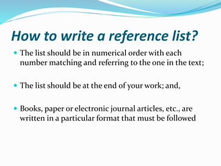 How to write a reference list?
 The list should be in numerical order with each
number matching and referring to the one in the text;
 The list should be at the end of your work; and,
 Books, paper or electronic journal articles, etc., are
written in a particular format that must be followed
 