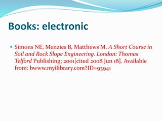 Books: electronic
 Simons NE, Menzies B, Matthews M. A Short Course in
Soil and Rock Slope Engineering. London: Thomas
Telford Publishing; 2001[cited 2008 Jun 18]. Available
from: bwww.myilibrary.com?ID=93941
 