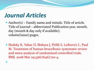 Journal Articles
 Author(s) – Family name and initials. Title of article.
Title of journal – abbreviated Publication year, month,
day (month & day only if available);
volume(issue):pages.
 Skalsky K, Yahav D, Bishara J, Pitlik S, Leibovici L, Paul
M. Treatment of human brucellosis: systematic review
and meta-analysis of randomised controlled trials.
BMJ. 2008 Mar 29;336(7646):701-4.

 