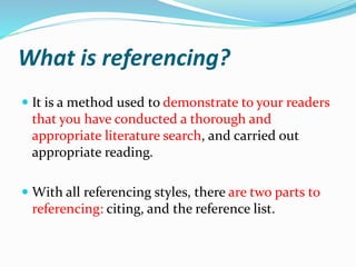 What is referencing?
 It is a method used to demonstrate to your readers
that you have conducted a thorough and
appropriate literature search, and carried out
appropriate reading.
 With all referencing styles, there are two parts to
referencing: citing, and the reference list.
 