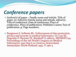 Conference papers
 Author(s) of paper – Family name and initials. Title of
paper. In: Editor(s) Family name and initials, editor(s).
Title of conference; Date of conference; Place of
conference. Place of publication: Publisher’s name; Year of
publication. p. Page numbers.
 Bengtsson S, Solheim BG. Enforcement of data protection,
privacy and security in medical informatics. In: Lun KC.
Degoulet P. Piemme TE, Reinhoff O, editors. MEDINFO 92.
Proceedings of the 7th World Congress on Medical
Informatics; 1992 Sep 6-10; Geneva, Switzerland.
Amsterdam: North Holland; 1992. P. 1561-5
 