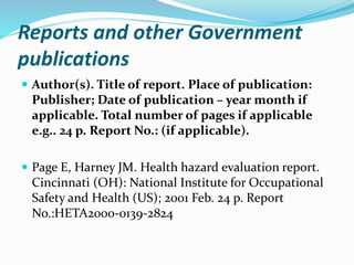 Reports and other Government
publications
 Author(s). Title of report. Place of publication:
Publisher; Date of publication – year month if
applicable. Total number of pages if applicable
e.g.. 24 p. Report No.: (if applicable).
 Page E, Harney JM. Health hazard evaluation report.
Cincinnati (OH): National Institute for Occupational
Safety and Health (US); 2001 Feb. 24 p. Report
No.:HETA2000-0139-2824
 