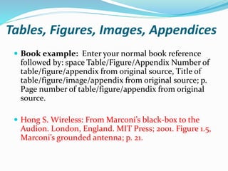 Tables, Figures, Images, Appendices
 Book example: Enter your normal book reference
followed by: space Table/Figure/Appendix Number of
table/figure/appendix from original source, Title of
table/figure/image/appendix from original source; p.
Page number of table/figure/appendix from original
source.
 Hong S. Wireless: From Marconi’s black-box to the
Audion. London, England. MIT Press; 2001. Figure 1.5,
Marconi’s grounded antenna; p. 21.
 
