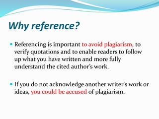 Why reference?
 Referencing is important to avoid plagiarism, to
verify quotations and to enable readers to follow
up what you have written and more fully
understand the cited author’s work.
 If you do not acknowledge another writer's work or
ideas, you could be accused of plagiarism.
 