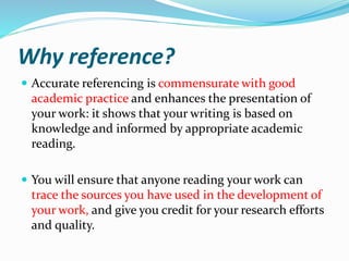 Why reference?
 Accurate referencing is commensurate with good
academic practice and enhances the presentation of
your work: it shows that your writing is based on
knowledge and informed by appropriate academic
reading.
 You will ensure that anyone reading your work can
trace the sources you have used in the development of
your work, and give you credit for your research efforts
and quality.
 