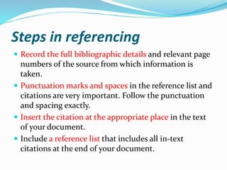 Steps in referencing
 Record the full bibliographic details and relevant page
numbers of the source from which information is
taken.
 Punctuation marks and spaces in the reference list and
citations are very important. Follow the punctuation
and spacing exactly.
 Insert the citation at the appropriate place in the text
of your document.
 Include a reference list that includes all in-text
citations at the end of your document.
 