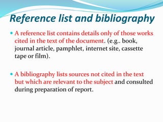 Reference list and bibliography
 A reference list contains details only of those works
cited in the text of the document. (e.g.. book,
journal article, pamphlet, internet site, cassette
tape or film).
 A bibliography lists sources not cited in the text
but which are relevant to the subject and consulted
during preparation of report.
 