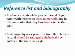 Reference list and bibliography
 A reference list should appear at the end of your
report with the entries listed numerically and in
the same order that they have been cited in the
text.
 A bibliography is a separate list from the reference
list and should be arranged alphabetically by
author in the Vancouver style.
 