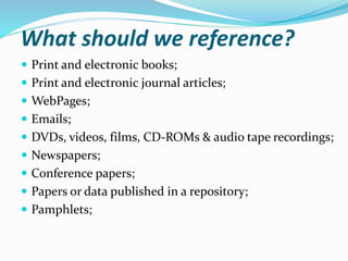 What should we reference?
 Print and electronic books;
 Print and electronic journal articles;
 WebPages;
 Emails;
 DVDs, videos, films, CD-ROMs & audio tape recordings;
 Newspapers;
 Conference papers;
 Papers or data published in a repository;
 Pamphlets;
 