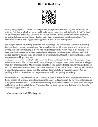 Hot Tin Roof Play
The day my group and I received our assignment, we agreed to portray a play that seems easy to
perform. The play in which my group and I had a strong connection with is Cat On A Hot Tin Roof.
We performed the end of Act 1, Scene 1 for various reasons. The act contained various emotions,
intriguing dialogue, various literary devices and a deep perception of social relationships. The
interactions of Brick and Maggie and Maggie and Brick s nieces and nephews.
The thought process for picking this scene was a challenge. We realized this scene was not evenly
distributed with character s monologue. We began blurting out ideas that would help us decide on
keeping this scene or changing to a new one. My first idea was to switch roles in the middle of the
scene in order for everyone to have an equal part. My group members agreed with this idea, until
another member s thought came up. One of my group members, thought of a different idea ... Show
more content on Helpwriting.net ...
My rings were to symbolize the bond I share with Brick and the jewelry I was putting on, as Maggie s
actions were stated. The children would use bottle caps or crumpled papers, used to throw at Maggie
when they are mocking her. My group and I could not find a crutch for the member playing Brick, to
use. I decided to take off the end of a broomstick and use the stick as a crutch. I came up with the idea
of using the classroom as a prop too. The teacher s desk would be my makeup dresser. As I am
speaking to Brick, I would use the computer screen, as if, I am putting on makeup.
As stated earlier, I chose the end of act 1, scene 1 in Cat On A Hot Tin Roof, because it introduced a
deeper concept of emotions and interactions in the play. The beginning of the play was not intriguing
to my group members and I. I did not understand why the husband and the wife were filled with anger
and hostility until the end of the act. The author had me in strings because I did not know how the
character, Maggie should be
... Get more on HelpWriting.net ...
 