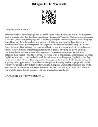 Bilingual Is The New Black
Bilingual is the New Black
Today we live in an increasingly globalized world. In the United States alone over 60 million people
speak a language other than English when at home (Speaking in Tongues). While most schools require
at least two year of foreign language, this is not really enough to familiarize yourself with a language.
It would not only be in the students best interest to do this, but also the schools as it increases
academic achievement. It also improves your cognitive functions and benefits society. All of these
factors led me to this conclusion: everyone should take at least four years worth of foreign language
classes. Many Americans argue that because English is quickly becoming the global language,
Americans should not have to learn other languages. They are operating under the following
pretenses: there wouldn t possibly be anyone we would want to communicate with that does not speak
English already, other countries should teach their citizens a second language (English) so that they
can communicate with us, and learning another language is only beneficially if it directly influences
us gaining more opportunities. These biases are misguided. Learning another language will benefit
you for your entire life. It will help you through school, improve your mind permanently, and create
opportunities for you and society. Don t conform to the American stereotype. Trust me, it is worth
your while to learn a foreign language. Learning a second language begins
... Get more on HelpWriting.net ...
 
