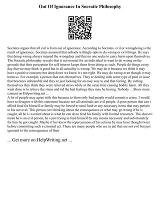 Out Of Ignorance In Socratic Philosophy
Socrates argues that all evil is born out of ignorance. According to Socrates, evil or wrongdoing is the
result of ignorance. Socrates assumed that nobody willingly opts to do wrong or evil things. He says
that doing wrong always injured the wrongdoer and that no one seeks to carry harm upon themselves.
The Socratic philosophy reveals that is not normal for an individual to want to do wrong on the
grounds that their perception for self interest keeps them from doing as such. People do things every
day that we may think is good but in all actuality is wrong. We may do it because we think it may
have a positive outcome but deep down we know it s not right. We may do wrong even though it may
harm us. For example, a person that cuts themselves. They re dealing with some type of pain or issue
that becomes unbearable and they re just looking for an easy way to end that feeling. By cutting
themselves they think they were relieved stress while at the same time causing bodily harm. All they
want done is to relieve the stress and rid the bad feelings they may be having. Nobody ... Show more
content on Helpwriting.net ...
A lot of people may agree with this because to them only bad people would commit a crime. I would
have to disagree with this statement because not all criminals are evil people. A poor person that can t
afford food for himself or family may be forced to steal food or any necessary items that may pertain
to his survival. This person isn t thinking about the consequences or what may go wrong if he is
caught, all he is worried about is what he can do to feed his family with limited resources. This doesn t
mean he is an evil person, he s just trying to feed himself by any means necessary and unfortunately
for him he got caught. Maybe if her knew the repercussions of his actions he may have thought twice
before committing such a criminal act. There are many people who are in jail that are not evil but just
ignorant to the consequences of their
... Get more on HelpWriting.net ...
 