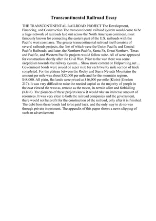 Transcontinental Railroad Essay
THE TRANSCONTINENTAL RAILROAD PROJECT The Development,
Financing, and Construction The transcontinental railroad system would come to be
a huge network of railroads laid out across the North American continent, most
famously known for connecting the eastern part of the U.S. railroads with the
Pacific west coast area. The greater transcontinental railroad itself consists of
several railroads projects, the first of which were the Union Pacific and Central
Pacific Railroads, and later, the Northern Pacific, Santa Fe, Great Northern, Texas
and Pacific, and Western Pacific projects would follow suite. All of were approved
for construction shortly after the Civil War. Prior to the war there was some
skepticism towards the railway system.... Show more content on Helpwriting.net ...
Government bonds were issued on a per mile for each twenty mile section of track
completed. For the plateau between the Rocky and Sierra Nevada Mountains the
amount per mile was about $32,000 per mile and for the mountain regions,
$48,000. All plain, flat lands were priced at $16,000 per mile (Klein) (Gordon
217). It was very difficult to raise the needed capital as the majority of people in
the east viewed the west as, remote as the moon, its terrain alien and forbidding
(Klein). The pioneers of these projects knew it would take an immense amount of
resources. It was very clear to both the railroad companies and the government,
there would not be profit for the construction of the railroad, only after it is finished.
The debt from these bonds had to be paid back, and the only way to do so was
through private investment. The appendix of this paper shows a news clipping of
such an advertisement
 