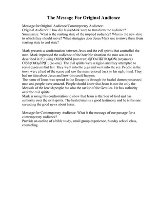 The Message For Original Audience
Message for Original Audience/Contemporary Audience:
Original Audience: How did Jesus/Mark want to transform the audience?
Summarize: What is the starting state of the implied audience? What is the new state
to which they should move? What strategies does Jesus/Mark use to move them from
starting state to end state?
Mark presents a confrontation between Jesus and the evil spirits that controlled the
man. Mark impressed the audience of the horrible situation the man was in as
described in 5:3 using ОїбЅђОґбЅІ (not even) бјЃО»ПЌПѓОµО№ (anymore)
ОїбЅђОґОµбЅ¶П‚ (no one). The evil spirits were a legion and they attempted to
resist exorcism but fail. They went into the pigs and went into the sea. People in the
town were afraid of the scene and saw the man restored back to his right mind. They
had no idea about Jesus and how this could happen.
The name of Jesus was spread in the Decapolis through the healed demon possessed
man and people were amazed. People should know that Jesus is not the only the
Messiah of the Jewish people but also the savior of the Gentiles. He has authority
over the evil spirits.
Mark is using this confrontation to show that Jesus is the Son of God and has
authority over the evil spirits. The healed man is a good testimony and he is the one
spreading the good news about Jesus.
Message for Contemporary Audience: What is the message of our passage for a
contemporary audience?
Provide an outline of a bible study, small group experience, Sunday school class,
counseling
 