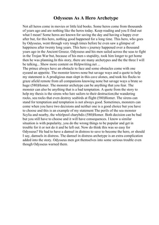 Odysseus As A Hero Archetype
Not all heros come in movies or little kid books. Some heros come from thousands
of years ago and are nothing like the heros today. Keep reading and you ll find out
what I mean! Some heros are known for saving the day and having a happy ever
after but, for this hero, nothing good happened for a long time. This hero, who goes
by Odysseus, went through very tough times before he even saw a glimpse of
happiness after twenty long years. This hero s journey happened over a thousand
years ago in the Ancient Greece. Odysseus and his men sailed across the seas to fight
in the Trojan War but, because of his men s stupidity, took him longer to get home
then he was planning.In this story, there are many archetypes and the the three I will
be talking... Show more content on Helpwriting.net ...
The prince always have an obstacle to face and some obstacles come with one
eyeand an appetite. The monster knows none but savage ways and a quote to help
my statement is A prodigious man slept in this cave alones, and took his flocks to
graze afield remote from all companions knowing none but savage ways a brute so
huge (580)Homer. The monster archetype can be anything that you fear. The
monster can also be anything that is a bad temptation. A quote from the story to
help my thesis is the sirens who lure sailors to their destruction;the wandering
rocks, sea rocks that even destroy seabirds at flight (580)Homer. The sirens can
stand for temptation and temptation is not always good. Sometimes, monsters can
come when you have two decisions and neither one is a good choice but you have
to choose and this is an example of my statement The perils of the sea monster
Scylia and nearby, the whirlpool charybdis (580)Homer. Both decision can be bad
but you still have to choose and it will have consequences. I know a similar
situation is with popularity, you do the wrong things to be popular and get in
trouble for it or not do it and be left out. Now do think this was so easy for
Odysseus? He had to have a damsel in distress to save to become the hero, or should
I say, damsels in distress. The damsel in distress archetype is an extra complication
added into the story. Odysseus men got themselves into some serious trouble even
though Odysseus warned them.
 