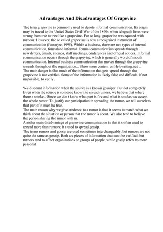 Advantages And Disadvantages Of Grapevine
The term grapevine is commonly used to denote informal communication. Its origin
may be traced to the United States Civil War of the 1860s when telegraph lines were
strung from tree to tree like a grapevine. For so long, grapevine was equated with
rumour. However, the so called grapevine is now a recognised instrument of
communication (Banerjee, 1995). Within a business, there are two types of internal
communication, formaland informal. Formal communication spreads through
newsletters, emails, memos, staff meetings, conferences and official notices. Informal
communication occurs through the grapevine, which is generally word of mouth
communication. Internal business communication that moves through the grapevine
spreads throughout the organization... Show more content on Helpwriting.net ...
The main danger is that much of the information that gets spread through the
grapevine is not verified. Some of the information is likely false and difficult, if not
impossible, to verify.
We discount information when the source is a known gossiper. But not completely...
Even when the source is someone known to spread rumors, we believe that where
there s smoke... Since we don t know what part is fire and what is smoke, we accept
the whole rumor. To justify our participation in spreading the rumor, we tell ourselves
that part of it must be true.
The main reason why we give credence to a rumor is that it seems to match what we
think about the situation or person that the rumor is about. We also tend to believe
the person sharing the rumor with us.
Another main disadvantage of grapevine communication is that it s often used to
spread more than rumors; it s used to spread gossip.
The terms rumors and gossip are used sometimes interchangeably, but rumors are not
quite the same as gossip. Both are pieces of information that can t be verified, but
rumors tend to affect organizations or groups of people, while gossip refers to more
personal
 
