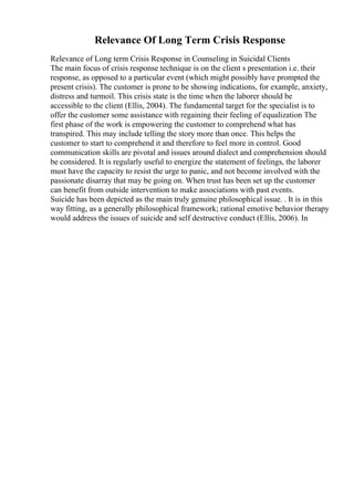 Relevance Of Long Term Crisis Response
Relevance of Long term Crisis Response in Counseling in Suicidal Clients
The main focus of crisis response technique is on the client s presentation i.e. their
response, as opposed to a particular event (which might possibly have prompted the
present crisis). The customer is prone to be showing indications, for example, anxiety,
distress and turmoil. This crisis state is the time when the laborer should be
accessible to the client (Ellis, 2004). The fundamental target for the specialist is to
offer the customer some assistance with regaining their feeling of equalization The
first phase of the work is empowering the customer to comprehend what has
transpired. This may include telling the story more than once. This helps the
customer to start to comprehend it and therefore to feel more in control. Good
communication skills are pivotal and issues around dialect and comprehension should
be considered. It is regularly useful to energize the statement of feelings, the laborer
must have the capacity to resist the urge to panic, and not become involved with the
passionate disarray that may be going on. When trust has been set up the customer
can benefit from outside intervention to make associations with past events.
Suicide has been depicted as the main truly genuine philosophical issue. . It is in this
way fitting, as a generally philosophical framework; rational emotive behavior therapy
would address the issues of suicide and self destructive conduct (Ellis, 2006). In
 
