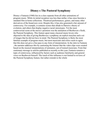 Disney s The Pastoral Symphony
Disney s Fantasia (1940) lies in a class separate from all other animations of
program music. While its initial reception was less than stellar, it has since become a
standard film in home collections. Theatrical performances, games, and many other
derivatives of the brand now exist. Despite this, it has also generated a fair amount of
controversy. For example, it contains scenes that allude to Darwin s theory of
evolution, and others that display negative racial stereotypes. Yet the most
controversial scene at the movie s premiere was the animation of Beethoven s Sixth,
the Pastoral Symphony. This feature upset many classical music lovers who
objected to the idea of giving Beethoven s symphony an explicit storyline and a set
of images that he did not have in mind. The Pastoral Symphony is likely the most
familiar example of program music, but most musicians and critics seem to agree
that this does not give a free pass to any form of interpretation. In the intro to Fantasia
, the narrator addresses this by cautioning the listener that the video clips were created
based on the musical interpretations of animators, not of trained musicians. From that
cautionary message to articles published as recently as this year, Fantasia remains a
topic of controversy, influenced by factors such as audience familiarity and general
views on Beethoven himself. The reach of this influence is not limited to reviews of
the Pastoral Symphony feature, but rather extends to the whole
 