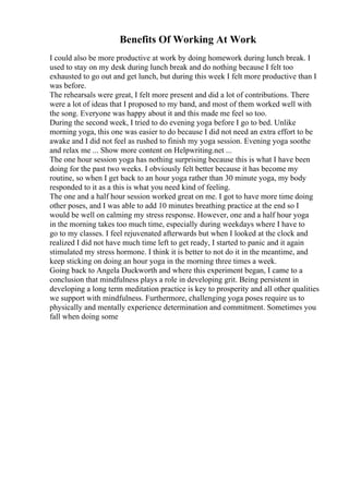 Benefits Of Working At Work
I could also be more productive at work by doing homework during lunch break. I
used to stay on my desk during lunch break and do nothing because I felt too
exhausted to go out and get lunch, but during this week I felt more productive than I
was before.
The rehearsals were great, I felt more present and did a lot of contributions. There
were a lot of ideas that I proposed to my band, and most of them worked well with
the song. Everyone was happy about it and this made me feel so too.
During the second week, I tried to do evening yoga before I go to bed. Unlike
morning yoga, this one was easier to do because I did not need an extra effort to be
awake and I did not feel as rushed to finish my yoga session. Evening yoga soothe
and relax me ... Show more content on Helpwriting.net ...
The one hour session yoga has nothing surprising because this is what I have been
doing for the past two weeks. I obviously felt better because it has become my
routine, so when I get back to an hour yoga rather than 30 minute yoga, my body
responded to it as a this is what you need kind of feeling.
The one and a half hour session worked great on me. I got to have more time doing
other poses, and I was able to add 10 minutes breathing practice at the end so I
would be well on calming my stress response. However, one and a half hour yoga
in the morning takes too much time, especially during weekdays where I have to
go to my classes. I feel rejuvenated afterwards but when I looked at the clock and
realized I did not have much time left to get ready, I started to panic and it again
stimulated my stress hormone. I think it is better to not do it in the meantime, and
keep sticking on doing an hour yoga in the morning three times a week.
Going back to Angela Duckworth and where this experiment began, I came to a
conclusion that mindfulness plays a role in developing grit. Being persistent in
developing a long term meditation practice is key to prosperity and all other qualities
we support with mindfulness. Furthermore, challenging yoga poses require us to
physically and mentally experience determination and commitment. Sometimes you
fall when doing some
 
