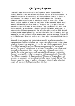Qin Dynasty Legalism
There were some negative side effects of legalism. During the rule of the Qin
Dynasty, Qin Shi Huang was a tyrant that abused legalism by using his power. The
emperors in that time were chosen by Heaven and had the mandate of heaven to
support them. The mandate of heaven was meant as protection to keep the
emperors from being unjust and to help the people get to heaven, but Qin Shi
Huang used the mandate of heaven to his benefit. He knew that the people would
not fight with him because he was the key to heaven and the people needed to
appease the emperor in order to get to heaven. They feared that if they were to go
against him, they would not have a pleasant afterlife. Therefore, with nobody to
stop him, Qin Shi Huang was a tyrant that refused to allow people to think for their
own and would burn scholars books and bury them alive. He was not very wise, and
because he was cruel and angered the peasants, they revolted and cause the downfall
of the Qin Dynasty. However, legalism has... Show more content on Helpwriting.net
...
Although the government may try to make acceptable have been cases where a
man was charged with animal abuse and in turn, received a sentence of thirty days
in jail. At the same time, a teenage girl was shot and killed by a merchant in South
Central Los Angeles (News One). The merchant was charged of murder and
received five years of probation, yet no jail time. We also have cases where social
status affects the outcome allows people to get away with murder, sometimes
literally. The police found a very small amount of Crack in a man s car that they
claimed it unweighable , yet he was sentenced to fifteen years in jail. Meanwhile,
Paris Hilton was caught with the possession of 0.8 grams of Crack and only got
sentenced to community service, adding that to her record of drunk driving. This
does not support the claims of legalism being a poor philosophy, but rather that
people will take control of legalism and use it to their
 