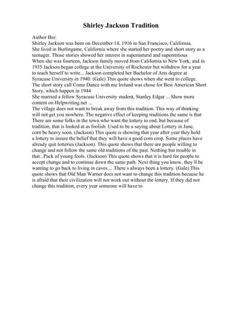 Shirley Jackson Tradition
Author Bio:
Shirley Jackson was born on December 14, 1916 in San Francisco, California.
She lived in Burlingame, California where she started her poetry and short story as a
teenager. Those stories showed her interest in supernatural and superstitious
When she was fourteen, Jackson family moved from California to New York, and in
1935 Jackson began college at the University of Rochester but withdrew for a year
to teach herself to write... Jackson completed her Bachelor of Arts degree at
Syracuse University in 1940. (Gale) This quote shows when she went to college.
The short story call Come Dance with me Ireland was chose for Best American Short
Story, which happen in 1944
She married a fellow Syracuse University student, Stanley Edgar ... Show more
content on Helpwriting.net ...
The village does not want to break away from this tradition. This way of thinking
will not get you nowhere. The negative effect of keeping traditions the same is that
There are some folks in the town who want the lottery to end, but because of
tradition, that is looked at as foolish. Used to be a saying about Lottery in June,
corn be heavy soon. (Jackson) This quote is showing that year after year they hold
a lottery to insure the belief that they will have a good corn crop. Some places have
already quit lotteries (Jackson). This quote shows that there are people willing to
change and not follow the same old traditions of the past. Nothing but trouble in
that...Pack of young fools. (Jackson) This quote shows that it is hard for people to
accept change and to continue down the same path. Next thing you know, they ll be
wanting to go back to living in caves.... There s always been a lottery. (Gale) This
quote shows that Old Man Warner does not want to change this tradition because he
is afraid that their civilization will not work out without the lottery. If they did not
change this tradition, every year someone will have to
 