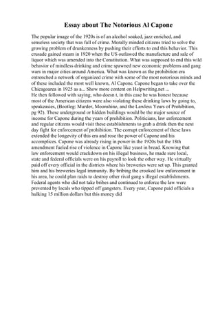Essay about The Notorious Al Capone
The popular image of the 1920s is of an alcohol soaked, jazz enriched, and
senseless society that was full of crime. Morally minded citizens tried to solve the
growing problem of drunkenness by pushing their efforts to end this behavior. This
crusade gained steam in 1920 when the US outlawed the manufacture and sale of
liquor which was amended into the Constitution. What was supposed to end this wild
behavior of mindless drinking and crime spawned new economic problems and gang
wars in major cities around America. What was known as the prohibition era
entrenched a network of organized crime with some of the most notorious minds and
of these included the most well known, Al Capone. Capone began to take over the
Chicagoarea in 1925 as a... Show more content on Helpwriting.net ...
He then followed with saying, who doesn t, in this case he was honest because
most of the American citizens were also violating these drinking laws by going to,
speakeasies, (Bootleg: Murder, Moonshine, and the Lawless Years of Prohibition,
pg 92). These underground or hidden buildings would be the major source of
income for Capone during the years of prohibition. Politicians, law enforcement
and regular citizens would visit these establishments to grab a drink then the next
day fight for enforcement of prohibition. The corrupt enforcement of these laws
extended the longevity of this era and rose the power of Capone and his
accomplices. Capone was already rising in power in the 1920s but the 18th
amendment fueled rise of violence in Capone like yeast in bread. Knowing that
law enforcement would crackdown on his illegal business, he made sure local,
state and federal officials were on his payroll to look the other way. He virtually
paid off every official in the districts where his breweries were set up. This granted
him and his breweries legal immunity. By bribing the crooked law enforcement in
his area, he could plan raids to destroy other rival gang s illegal establishments.
Federal agents who did not take bribes and continued to enforce the law were
prevented by locals who tipped off gangsters. Every year, Capone paid officials a
hulking 15 million dollars but this money did
 