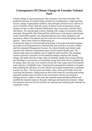 Consequences Of Climate Change In Yosemite National
Park
Climate change is a growing presence that continues to become noticeable. The
predicted outcomes of climate change include rise in temperatures, longer growing
seasons, change in precipitation patterns, more droughts and heat waves, and rise in
sea level (NASA, 2016). With the variety of effects on the environment, climate
change will start to affect National ParkSystems, their ecosystems, and their plans
and actions. The national park system is dealing with a range of ecosystems within
each park. Wrangell St. Elias National Park and Preserve is the largest national park
in the United States and has very important glaciers due to their uniqueness and
importance. Many of the glaciers provide water for rivers during the spring when the
glaciers... Show more content on Helpwriting.net ...
Continuously improve environmental performance is focused on the parks keeping
up to date on environmental laws, National Park Service policy, Executive Orders,
and Environmental Management Systems. Be climate friendly and climate ready
expresses the reduction of greenhouse gases for the climate friendly part. The
climate ready aspect investigates ways to adapt the parks facilities, like changing
location structure or function, for the predicted changes relaying with climate
change. The parks track the energy usage in buildings, design more energy efficient
new buildings or renovations, use renewable energy and much more to complete the
be energy smart. Be water wise consists of track the water usage and of lowering the
water intensity of drinkable water. Exploring the transportation methods at the parks
and evaluating the efficiency of work vehicles and on park transportation contributes
to green our rides . The buy green and reduce, reuse, and recycle breaks down into
recycling old electronic, cutting down on their solid wastes by recycling and reusing,
and prefer products that are better for the environment. By the way the park is
running, preserve outdoor values look into minimal sound and light pollution and
establish the minimal impact to the parks landscape and natural environment. Adopt
best practices look into how the facilities are operated and reinforcing the methods are
sustainable. Foster
 