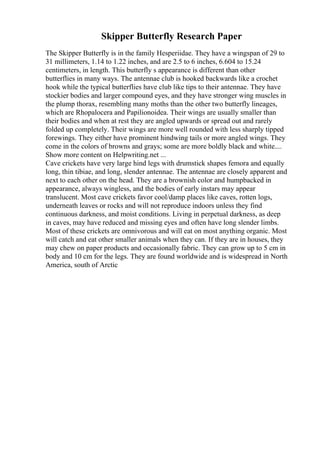 Skipper Butterfly Research Paper
The Skipper Butterfly is in the family Hesperiidae. They have a wingspan of 29 to
31 millimeters, 1.14 to 1.22 inches, and are 2.5 to 6 inches, 6.604 to 15.24
centimeters, in length. This butterfly s appearance is different than other
butterflies in many ways. The antennae club is hooked backwards like a crochet
hook while the typical butterflies have club like tips to their antennae. They have
stockier bodies and larger compound eyes, and they have stronger wing muscles in
the plump thorax, resembling many moths than the other two butterfly lineages,
which are Rhopalocera and Papilionoidea. Their wings are usually smaller than
their bodies and when at rest they are angled upwards or spread out and rarely
folded up completely. Their wings are more well rounded with less sharply tipped
forewings. They either have prominent hindwing tails or more angled wings. They
come in the colors of browns and grays; some are more boldly black and white....
Show more content on Helpwriting.net ...
Cave crickets have very large hind legs with drumstick shapes femora and equally
long, thin tibiae, and long, slender antennae. The antennae are closely apparent and
next to each other on the head. They are a brownish color and humpbacked in
appearance, always wingless, and the bodies of early instars may appear
translucent. Most cave crickets favor cool/damp places like caves, rotten logs,
underneath leaves or rocks and will not reproduce indoors unless they find
continuous darkness, and moist conditions. Living in perpetual darkness, as deep
in caves, may have reduced and missing eyes and often have long slender limbs.
Most of these crickets are omnivorous and will eat on most anything organic. Most
will catch and eat other smaller animals when they can. If they are in houses, they
may chew on paper products and occasionally fabric. They can grow up to 5 cm in
body and 10 cm for the legs. They are found worldwide and is widespread in North
America, south of Arctic
 