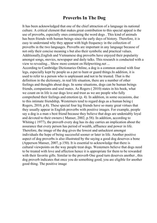 Proverbs In The Dog
It has been acknowledged that one of the chief attraction of a language its national
culture. A critical element that makes great contribution to this special appeal is the
use of proverbs, especially ones containing the word dogs . This kind of animals
has been friends with human beings since the early days of history. Therefore, it is
easy to understand why they appear with high frequency in the collection of
proverbs in the two languages. Proverbs are important in any language because of
not only their concise meaning s but also their symbolic and practical values.
Additionally,English and Vietnamese dog proverbs have enjoyed their popularity
amongst songs, movies, newspaper and daily talks. This research is conducted with a
view to revealing... Show more content on Helpwriting.net ...
According to Cambridge Dictionaries Online, a dog is a common animal with four
legs, especially kept by people as a pet to hunt or guard things.In addition, it is
used to refer to a person who is unpleasant and not to be trusted. That is the
definition in the dictionary, in real life situation, there are a number of other
feelings and thoughts about dogs. In some situations, dogs can be human beings
friends, companions and soul mates. As Rogers ( 2010) states in his book, what
we count on in life is our dogs love and trust as we are people who fully
comprehend their feelings and emotion (p. 4). In addition, in some occasions, due
to this intimate friendship, Westerners tend to regard dogs as a human being (
Rogers, 2010, p.8). These special four leg friends have so many great virtues that
they usually appear in English proverbs with positive images. For example, people
say a dog is a man s best friend because they believe that dogs are undeniably loyal
and devoted to their owners ( Manser, 2002, p.58). In addition, according to
Whiting ( 1977), the proverb every dog has its day carries an implication about the
assurance that every person has period of wealth, affluence and power in life.
Therefore, the image of the dog gives the lowest and unluckiest amongst
individuals the hope of being successful sooner or later in life. Another positive
aspect of dog proverbs is also illustrated by the saying a good dog deserves a bone
(Apperson Manser, 2007, p.150). It is essential to acknowledge that there is
cultural viewpoints on the way people treat dogs. Westerners believe that dogs need
to be treated with love and affection hence it is appropriate for them to be rewarded
with their favorite gifts. Similar to the proverb One good turn deserves another , this
dog proverb indicates that once you do something good, you are eligible for another
good thing. The positive image
 