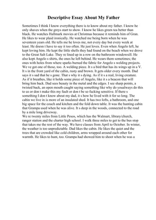 Descriptive Essay About My Father
Sometimes I think I know everything there is to know about my father. I know he
only shaves when the greys start to show. I know he likes green tea better than
black. He watches Hallmark movies at Christmas because it reminds him of Gran.
He likes to wear plaid ironically. He watched me being born when he was
seventeen years old. He tells me he loves me, not every day but every week at
least. He doesn t have to say it too often. He just loves. Even when Angelo left, he
kept loving him. He kept the little shells they had found on the beach when we drove
to the Great Salt Lake. They re lined up in a row on the bathroom windowsill. He
also kept Angelo s shirts, the ones he left behind. He wears them sometimes; the
ones with holes from where sparks burned the fabric for Angelo s welding projects.
We ve got one of those, too. A welding piece. It s a bird that has its wings up in a V.
It s in the front yard of the cabin, rusty and brown. It gets older every month. Dad
says it s sad that he s gone. That s why it s dying. As if it s a real, living creature.
As if it breathes, like it holds some piece of Angelo, like it s a beacon that will
bring him back. Dad sees beauty in the metal and the edges. I see sharp points, a
twisted back, an open mouth caught saying something like why do youalways do this
to us or don t make this my fault or don t be so fucking sensitive. If there s
something I don t know about my dad, it s how he lived with it for so long. The
cabin we live in is more of an insulated shed. It has two lofts, a bathroom, and one
big space for the couch and kitchen and the fold down table. It was the hunting cabin
that Grampa used when he was alive. It s deep in the woods, connected to the road
by a mile long driveway.
We re twenty miles from Little Pesos, which has the Walmart, library/church,
ranger station and the charter high school. I walk three miles to get to the bus stop
that takes me the rest of the way. We have classes from April to October. In winter,
the weather is too unpredictable. Dad likes the cabin. He likes the quiet and the
trees that are crowded like cold children, arms wrapped around each other for
warmth. He likes to hunt, too. Grampa had showed him to shoot when he was a
 