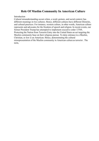 Role Of Muslim Community In American Culture
Introduction
Cultural misunderstanding occurs when, a word, gesture, and social context; has
different meanings in two cultures. Hence, different cultures have different lifestyles,
and cultural practices. For instance, western culture, in other words, American culture
represents and advocates for the freedom of speech and religion. In recent events, our
former President Trump has attempted to implement executive order 13769,
Protecting the Nation from Terrorist Entry into the United States an act targeting the
Muslim community base on their religious pursue. To deny entrance to a Muslim,
Christian, or Jew is un American. Hence, demonstrating the cultural
misrepresentation of the Muslim community in American culture as terrorist . The
term,
 