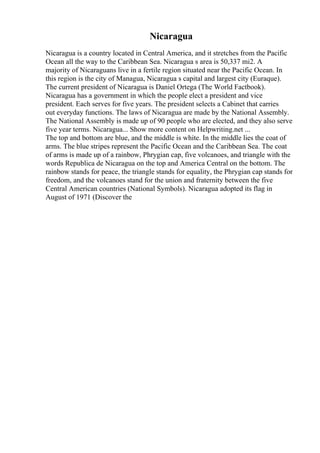 Nicaragua
Nicaragua is a country located in Central America, and it stretches from the Pacific
Ocean all the way to the Caribbean Sea. Nicaragua s area is 50,337 mi2. A
majority of Nicaraguans live in a fertile region situated near the Pacific Ocean. In
this region is the city of Managua, Nicaragua s capital and largest city (Euraque).
The current president of Nicaragua is Daniel Ortega (The World Factbook).
Nicaragua has a government in which the people elect a president and vice
president. Each serves for five years. The president selects a Cabinet that carries
out everyday functions. The laws of Nicaragua are made by the National Assembly.
The National Assembly is made up of 90 people who are elected, and they also serve
five year terms. Nicaragua... Show more content on Helpwriting.net ...
The top and bottom are blue, and the middle is white. In the middle lies the coat of
arms. The blue stripes represent the Pacific Ocean and the Caribbean Sea. The coat
of arms is made up of a rainbow, Phrygian cap, five volcanoes, and triangle with the
words Republica de Nicaragua on the top and America Central on the bottom. The
rainbow stands for peace, the triangle stands for equality, the Phrygian cap stands for
freedom, and the volcanoes stand for the union and fraternity between the five
Central American countries (National Symbols). Nicaragua adopted its flag in
August of 1971 (Discover the
 