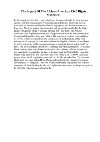 The Impact Of The African-American Civil Rights
Movement
In the American Civil War, enslaved African Americans fought for their freedom
and in 1863, the Emancipation Proclamation ended slavery. Following the war,
most African American still suffered racial segregation and discrimination for a
long time. The fight against discrimination and segregation resulted in the Civil
Rights Movement, which took place between 1954 and 1968. The African
American Civil Rights movement, had changed the status of the black community
forever and shaped the American politics. The movement resulted in the addition
of several federal laws and Supreme Court cases. In the beginning of the 19th
century, racial segregation laws were enforced in all public facilities, from schools
to parks, restrooms, public transportation and restaurants, known as the Jim Crow
laws. The laws called for separation of the black and white community, for instance
black students were only allowed to attend to black schools. African Americans
were constantly reminded of the laws with signs, such as Whites Only . Certainly,
blacks were against the Jim Crow laws and were ready to act. In 1890, Louisiana
passed a law, which required separate rail cars for blacks and whites. The law was
challenged by a man, called Home Plessy and resulted in the Supreme Court case
called Plessy vs. Ferguson. The court established that the segregation was fair if it
was equal. In the following decade, civil rights activists worked to change the system.
In 1909, the National Association for the
 