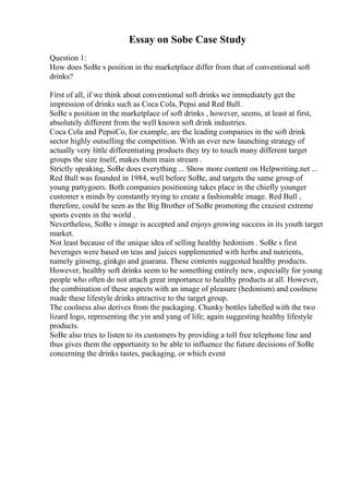 Essay on Sobe Case Study
Question 1:
How does SoBe s position in the marketplace differ from that of conventional soft
drinks?
First of all, if we think about conventional soft drinks we immediately get the
impression of drinks such as Coca Cola, Pepsi and Red Bull.
SoBe s position in the marketplace of soft drinks , however, seems, at least at first,
absolutely different from the well known soft drink industries.
Coca Cola and PepsiCo, for example, are the leading companies in the soft drink
sector highly outselling the competition. With an ever new launching strategy of
actually very little differentiating products they try to touch many different target
groups the size itself, makes them main stream .
Strictly speaking, SoBe does everything ... Show more content on Helpwriting.net ...
Red Bull was founded in 1984, well before SoBe, and targets the same group of
young partygoers. Both companies positioning takes place in the chiefly younger
customer s minds by constantly trying to create a fashionable image. Red Bull ,
therefore, could be seen as the Big Brother of SoBe promoting the craziest extreme
sports events in the world .
Nevertheless, SoBe s image is accepted and enjoys growing success in its youth target
market.
Not least because of the unique idea of selling healthy hedonism . SoBe s first
beverages were based on teas and juices supplemented with herbs and nutrients,
namely ginseng, ginkgo and guarana. These contents suggested healthy products.
However, healthy soft drinks seem to be something entirely new, especially for young
people who often do not attach great importance to healthy products at all. However,
the combination of these aspects with an image of pleasure (hedonism) and coolness
made these lifestyle drinks attractive to the target group.
The coolness also derives from the packaging. Chunky bottles labelled with the two
lizard logo, representing the yin and yang of life; again suggesting healthy lifestyle
products.
SoBe also tries to listen to its customers by providing a toll free telephone line and
thus gives them the opportunity to be able to influence the future decisions of SoBe
concerning the drinks tastes, packaging, or which event
 