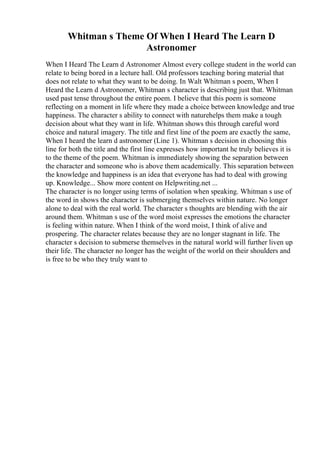 Whitman s Theme Of When I Heard The Learn D
Astronomer
When I Heard The Learn d Astronomer Almost every college student in the world can
relate to being bored in a lecture hall. Old professors teaching boring material that
does not relate to what they want to be doing. In Walt Whitman s poem, When I
Heard the Learn d Astronomer, Whitman s character is describing just that. Whitman
used past tense throughout the entire poem. I believe that this poem is someone
reflecting on a moment in life where they made a choice between knowledge and true
happiness. The character s ability to connect with naturehelps them make a tough
decision about what they want in life. Whitman shows this through careful word
choice and natural imagery. The title and first line of the poem are exactly the same,
When I heard the learn d astronomer (Line 1). Whitman s decision in choosing this
line for both the title and the first line expresses how important he truly believes it is
to the theme of the poem. Whitman is immediately showing the separation between
the character and someone who is above them academically. This separation between
the knowledge and happiness is an idea that everyone has had to deal with growing
up. Knowledge... Show more content on Helpwriting.net ...
The character is no longer using terms of isolation when speaking. Whitman s use of
the word in shows the character is submerging themselves within nature. No longer
alone to deal with the real world. The character s thoughts are blending with the air
around them. Whitman s use of the word moist expresses the emotions the character
is feeling within nature. When I think of the word moist, I think of alive and
prospering. The character relates because they are no longer stagnant in life. The
character s decision to submerse themselves in the natural world will further liven up
their life. The character no longer has the weight of the world on their shoulders and
is free to be who they truly want to
 