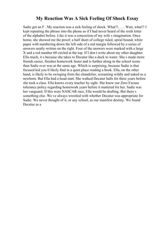 My Reaction Was A Sick Feeling Of Shock Essay
Sadie got an F . My reaction was a sick feeling of shock. What?!, . . . Wait, what?! I
kept repeating the phrase into the phone as if I had never heard of the sixth letter
of the alphabet before. Like it was a concoction of my wife s imagination. Once
home, she showed me the proof; a half sheet of college ruled, spiral bound, white
paper with numbering down the left side of a red margin followed by a series of
answers neatly written on the right. Four of the answers were marked with a large
X and a red number 60 circled at the top. If I don t write about my other daughter
Ella much, it s because she takes to Decatur like a duck to water. She s made more
friends easier, finishes homework faster and is further along in the school scene
than Sadie ever was at the same age. Which is surprising, because Sadie is that
focused kid you ll likely find in a quiet place reading a book. Ella, on the other
hand, is likely to be swinging from the chandelier, screaming wildly and naked as a
newborn. But Ella had a head start. She walked Decatur halls for three years before
she took a class. Ella knows every teacher by sight. She knew our Zero Excuse
tolerance policy regarding homework years before it mattered for her. Sadie was
her vanguard. If this were NASCAR race, Ella would be drafting. But there s
something else. We ve always wrestled with whether Decatur was appropriate for
Sadie. We never thought of it, or any school, as our manifest destiny. We found
Decatur as a
 