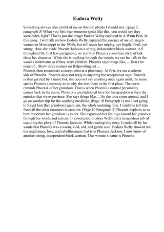 Eudora Welty
Something always take a hold of me on this hill pleads I should stay. (page 3,
paragraph 5) When you first hear someone speak like that, you would say they
were older, right? That is just the image Eudora Welty captured in A Worn Path. In
this essay, I will talk on how Eudora Welty captured the essence of an old, negro
woman in Mississippi in the 1930s, but still made her mighty, yet fragile. Frail, yet
strong. How she made Phoenix Jackson a strong, independent black woman. All
throughout the first few paragraphs, we see how Phoenix s southern style of talk
show her character. When she is walking through the woods, we see her talk to the
wood s inhabitants as if they were children. Phoenix says things like, ... Don t let
none of... Show more content on Helpwriting.net ...
Phoenix then encounters a receptionist at a pharmacy. At first, we see a solemn
side of Phoenix. Phoenix does not reply to anything the receptionist says. Phoenix
is then greeted by a nurse but, she does not say anything once again until, the nurse
sparks Phoenix s memory as to why she was there in the first place. The nurse
reminds Phoenix of her grandson. That is when Phoenix s normal personality
comes back to the scene. Phoenix s unconditional love for her grandson is then the
emotion that we experience. She says things like, ... So the time come around, and I
go on another trip for the soothing medicine. (Page 10 Paragraph 1) and I not going
to forget him [her grandson] again, no, the whole enduring time. I could no tell him
from all the other creatures in creation. (Page 10 Paragraph 2) Phoenix explains to us
how important her grandson is to her. She expressed her feelings toward her grandson
through her words and actions. In conclusion, Eudora Weltydid a tremendous job of
capturing the glory of Phoenix Jackson. While reading this story, I could tell by her
words that Phoenix was a warm, kind, old, and gentle soul. Eudora Welty showed me
the mightiness, love, and rebelliousness that is in Phoenix Jackson. I now know of
another strong, independent black woman. That woman s name is Phoenix
 