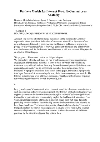 Business Models for Internet Based E-Commerce an
Anatomy
Business Models for Internet based E Commerce An Anatomy
B Mahadevan Associate Professor, Production Operations Management Indian
Institute of Management Bangalore 560 0 76, INDIA. e mail: mahadev@iimb.ernet.in
To Appear in
DOLIRUQLD0DQDJHPHQW5HYLHZ 6XPPHU9RO1R
Abstract The success of Internet based businesses in the Business to Customer
segment in recent years is an indication of the events to unfold at the dawn of the
new millennium. It is widely projected that the Business to Business segment is
poised for a spectacular growth. However, a consistent definition and a framework
for a business model for the Internet based business is still non existent. This paper is
an effort to fill in this gap.
We propose ... Show more content on Helpwriting.net ...
We particularly identify and focus on two broad issues concerning organization
engaging in Internet based business: Is there a basis on which one can classify
these new propositions? and are there any factors that could potentially influence an
organization in identifying an appropriate sub set of these propositions for its
business? We propose to address these issues in this paper. Barua et al.6 proposed a
four layer framework for measuring the size of the Internet economy as a whole. The
Internet infrastructure layer addresses the issue of backbone infrastructure required
for conducting business via the net. Expectedly, it is
2
largely made up of telecommunication companies and other hardware manufacturers
such as computer and networking equipment. The Internet applications layer provides
support systems for the Internet economy through a variety of software applications
that enable organizations to commercially exploit the backbone infrastructure. Over
years, several applications addressing a range of issues from web page design to
providing security and trust in conducting various business transactions over the net
have been developed. The Internet intermediary layer includes a host of companies
that participate in the market making process in several ways. Finally, the Internet
commerce layer covers companies that conduct business in an over all ambience
provided by the other three layers. We refer to their
 