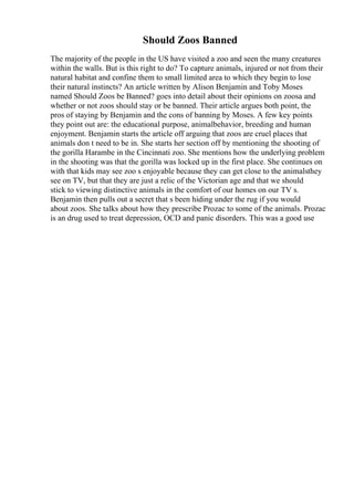 Should Zoos Banned
The majority of the people in the US have visited a zoo and seen the many creatures
within the walls. But is this right to do? To capture animals, injured or not from their
natural habitat and confine them to small limited area to which they begin to lose
their natural instincts? An article written by Alison Benjamin and Toby Moses
named Should Zoos be Banned? goes into detail about their opinions on zoosa and
whether or not zoos should stay or be banned. Their article argues both point, the
pros of staying by Benjamin and the cons of banning by Moses. A few key points
they point out are: the educational purpose, animalbehavior, breeding and human
enjoyment. Benjamin starts the article off arguing that zoos are cruel places that
animals don t need to be in. She starts her section off by mentioning the shooting of
the gorilla Harambe in the Cincinnati zoo. She mentions how the underlying problem
in the shooting was that the gorilla was locked up in the first place. She continues on
with that kids may see zoo s enjoyable because they can get close to the animalsthey
see on TV, but that they are just a relic of the Victorian age and that we should
stick to viewing distinctive animals in the comfort of our homes on our TV s.
Benjamin then pulls out a secret that s been hiding under the rug if you would
about zoos. She talks about how they prescribe Prozac to some of the animals. Prozac
is an drug used to treat depression, OCD and panic disorders. This was a good use
 