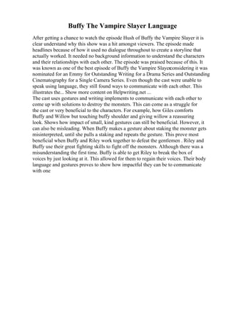 Buffy The Vampire Slayer Language
After getting a chance to watch the episode Hush of Buffy the Vampire Slayer it is
clear understand why this show was a hit amongst viewers. The episode made
headlines because of how it used no dialogue throughout to create a storyline that
actually worked. It needed no background information to understand the characters
and their relationships with each other. The episode was praised because of this. It
was known as one of the best episode of Buffy the Vampire Slayerconsidering it was
nominated for an Emmy for Outstanding Writing for a Drama Series and Outstanding
Cinematography for a Single Camera Series. Even though the cast were unable to
speak using language, they still found ways to communicate with each other. This
illustrates the... Show more content on Helpwriting.net ...
The cast uses gestures and writing implements to communicate with each other to
come up with solutions to destroy the monsters. This can come as a struggle for
the cast or very beneficial to the characters. For example, how Giles comforts
Buffy and Willow but touching buffy shoulder and giving willow a reassuring
look. Shows how impact of small, kind gestures can still be beneficial. However, it
can also be misleading. When Buffy makes a gesture about staking the monster gets
misinterpreted, until she pulls a staking and repeats the gesture. This prove most
beneficial when Buffy and Riley work together to defeat the gentlemen . Riley and
Buffy use their great fighting skills to fight off the monsters. Although there was a
misunderstanding the first time. Buffy is able to get Riley to break the box of
voices by just looking at it. This allowed for them to regain their voices. Their body
language and gestures proves to show how impactful they can be to communicate
with one
 