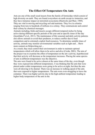 The Effect Of Temperature On Ants
Ants are one of the small sized insects from the family of formicidae which consist of
high diversity on earth. They are found everywhere on earth except in Antarctica, and
they have immense impact on terrestrial ecosystems (Heatwole and Muir, 1989).
They are vital in moving and recycling soil and nutrients. They live in colonies
ranging from tens to hundreds of millions in a colony. They communicate and control
their colony by chemical messages.
Animals including, birds and insects occupy different temporal niches by being
active during different specific periods of the year and at specific times of the day
(Jayatilaka P et al., 2011). The maintenance of this seasonal and daily activity patterns
also allows animals to avoid their predators, to reduce conflict due to food
competitors and to extremely exploit food resources. To determine suitable times of
activity, animals may monitor environmental variables such as light and ... Show
more content on Helpwriting.net ...
As a result, they must control their environment in order to maintain optimal
temperatures which will allow them to be active and alive (Cerda, 2001). The aim of
the project was to examine the effect of temperature on the ant s activity, hypothesized
that their activity will decrease as the temperature increases. Placing the same species
of ants in different temperatures was the objective.
The ants were found to be active almost at the same times of the day, even though
they were exposed into different temperatures. I was thinking that the ants that were
placed under colder temperatures were going to be active at night, but then the ants
were all showing to be diurnal. There was an increase in walking speed of the ants
that were exposed to higher temperatures. The ants were even struggling to leave the
container. There was higher activity due to the high ambient temperature leading to
higher body temperature of the ants in the
 